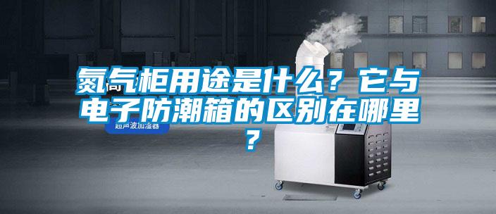 氮氣柜用途是什么？它與電子防潮箱的區(qū)別在哪里？